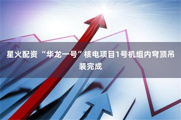 星火配资 “华龙一号”核电项目1号机组内穹顶吊装完成